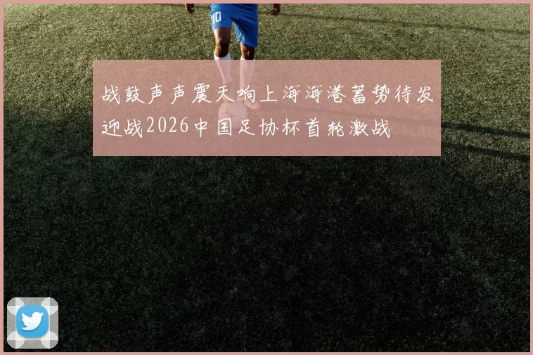 战鼓声声震天响上海海港蓄势待发迎战2026中国足协杯首轮激战